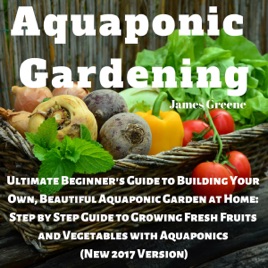 Aquaponic Gardening Ultimate Beginners Guide To Building Your Own Beautiful Aquaponic Garden At Home Step By Step Guide To Growing Fresh Fruits - 