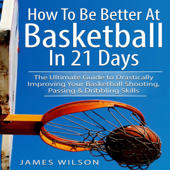 How to Be Better At Basketball in 21 days: The Ultimate Guide to Drastically Improving Your Basketball Shooting, Passing and Dribbling Skills - James Wilson