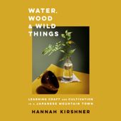 Water, Wood, and Wild Things: Learning Craft and Cultivation in a Japanese Mountain Town (Unabridged) - Hannah Kirshner