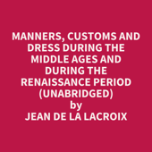 Manners, Customs and Dress During the Middle Ages and During the Renaissance Period (Unabridged) - Jean de la Lacroix
