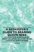 A Beekeeper's Guide to Rearing Queen Bees - A Collection of Articles on Breeding, Laying, Cells and Other Aspects of Queen Rearing - Various Authors