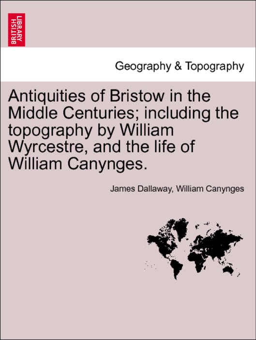 Antiquities of Bristow in the Middle Centuries; including the topography by William Wyrcestre, and the life of William Canynges.