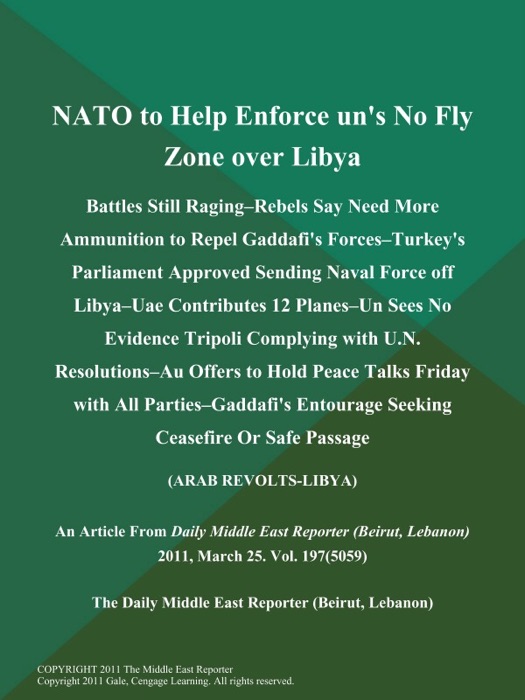 NATO to Help Enforce un's No Fly Zone over Libya; Battles Still Raging--Rebels Say Need More Ammunition to Repel Gaddafi's Forces--Turkey's Parliament Approved Sending Naval Force off Libya--Uae Contributes 12 Planes--un Sees No Evidence Tripoli Complying with U.N. Resolutions--Au Offers to Hold Peace Talks Friday with All Parties--Gaddafi's Entourage Seeking Ceasefire Or Safe Passage (Arab REVOLTS-LIBYA)