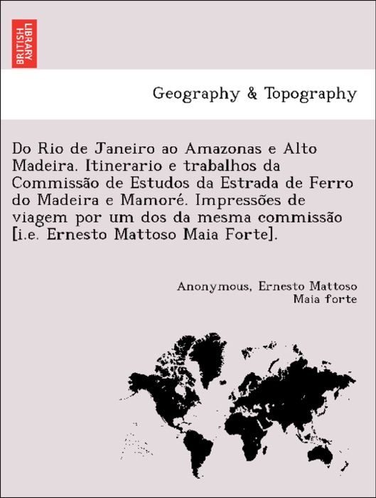 Do Rio de Janeiro ao Amazonas e Alto Madeira. Itinerario e trabalhos da Commissão de Estudos da Estrada de Ferro do Madeira e Mamoré. Impressões de viagem por um dos da mesma commissão [i.e. Ernesto Mattoso Maia Forte].