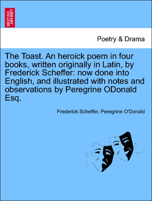The Toast. An heroick poem in four books, written originally in Latin, by Frederick Scheffer: now done into English, and illustrated with notes and observations by Peregrine ODonald Esq.