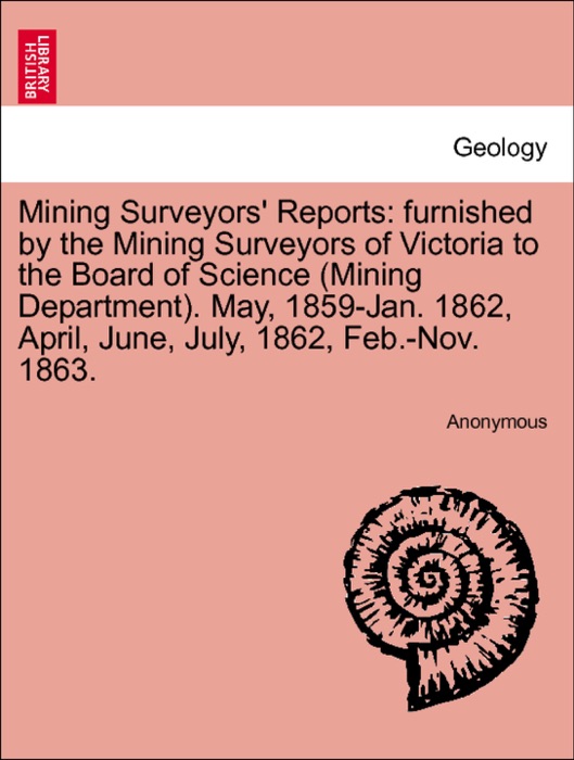 Mining Surveyors' Reports: furnished by the Mining Surveyors of Victoria to the Board of Science (Mining Department). May, 1859-Jan. 1862, April, June, July, 1862, Feb.-Nov. 1863.