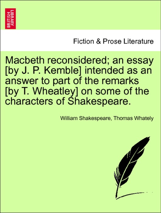 Macbeth reconsidered; an essay [by J. P. Kemble] intended as an answer to part of the remarks [by T. Wheatley] on some of the characters of Shakespeare.