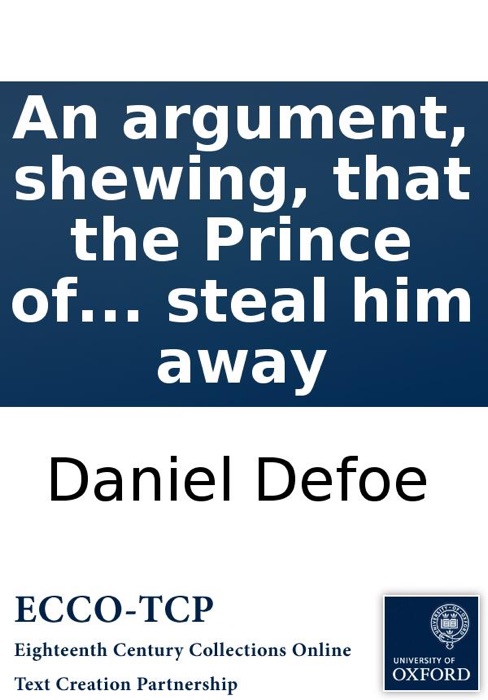 An argument, shewing, that the Prince of Wales, tho' a Protestant, has no just pretensions to the crown of England. With some remarks on the late pretended discovery of a design to steal him away
