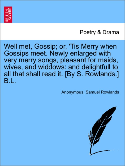 Well met, Gossip; or, 'Tis Merry when Gossips meet. Newly enlarged with very merry songs, pleasant for maids, wives, and widdows: and delightfull to all that shall read it. [By S. Rowlands.] B.L.