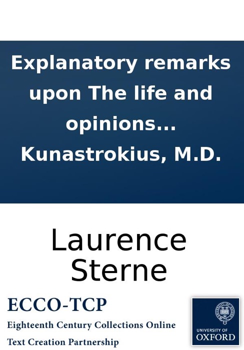 Explanatory remarks upon The life and opinions of Tristram Shandy: wherein, the morals and politics of this piece are clearly laid open, by Jeremiah Kunastrokius, M.D.