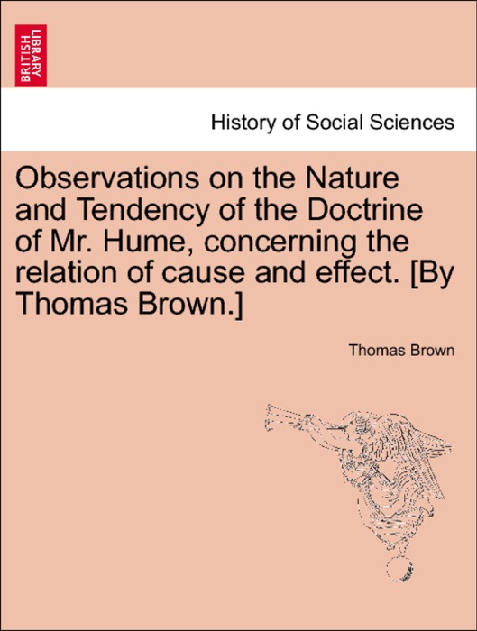 Observations on the Nature and Tendency of the Doctrine of Mr. Hume, concerning the relation of cause and effect. [By Thomas Brown.]