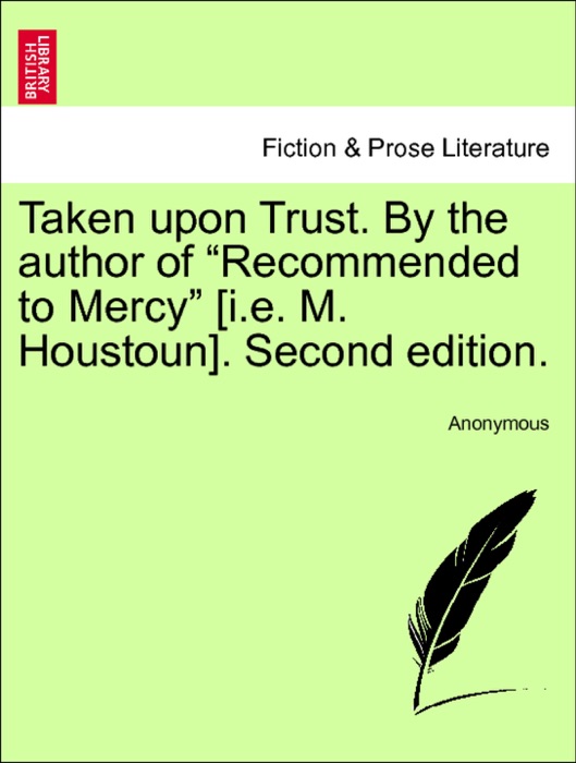 Taken upon Trust. By the author of “Recommended to Mercy” [i.e. M. Houstoun]. Second edition. Vol. I.