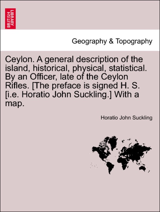 Ceylon. A general description of the island, historical, physical, statistical. By an Officer, late of the Ceylon Rifles. [The preface is signed H. S. [i.e. Horatio John Suckling.] With a map. Vol. II