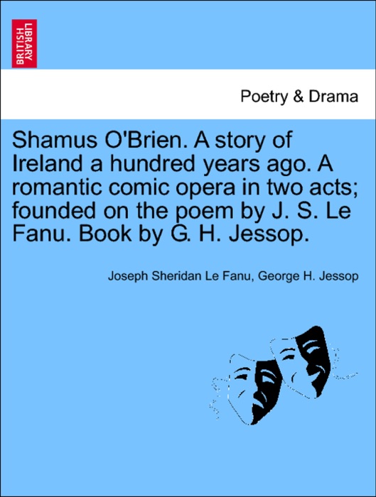 Shamus O'Brien. A story of Ireland a hundred years ago. A romantic comic opera in two acts; founded on the poem by J. S. Le Fanu. Book by G. H. Jessop.