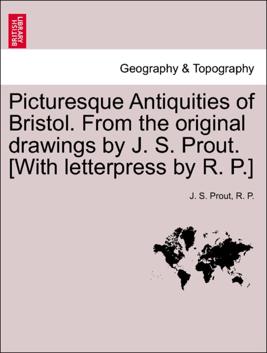 Picturesque Antiquities of Bristol. From the original drawings by J. S. Prout. [With letterpress by R. P.]