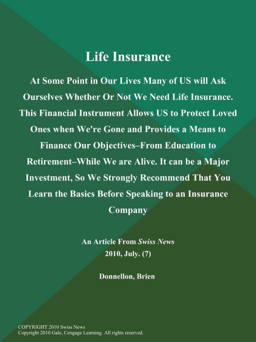 Life Insurance: At Some Point in Our Lives Many of US will Ask Ourselves Whether Or Not We Need Life Insurance. This Financial Instrument Allows US to Protect Loved Ones when We're Gone and Provides a Means to Finance Our Objectives--from Education to Retirement--While We are Alive. It can be a Major Investment, So We Strongly Recommend That You Learn the Basics Before Speaking to an Insurance Company...