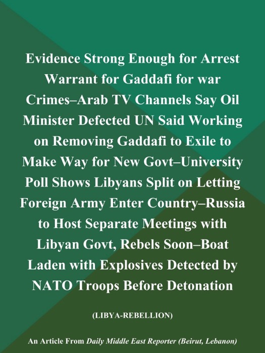 Evidence Strong Enough for Arrest Warrant for Gaddafi for War Crimes--Arab TV Channels Say Oil Minister Defected UN Said Working on Removing Gaddafi to Exile to Make Way for New Govt--University Poll Shows Libyans Split on Letting Foreign Army Enter Country--Russia to Host Separate Meetings with Libyan Govt, Rebels Soon--Boat Laden with Explosives Detected by NATO Troops Before Detonation (LIBYA-REBELLION)