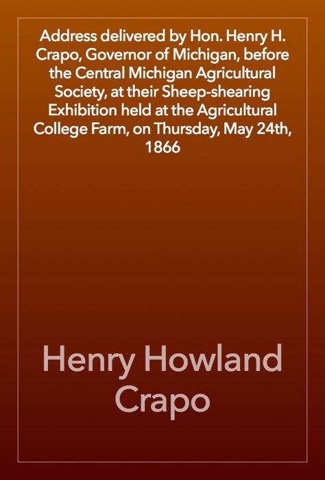 Address delivered by Hon. Henry H. Crapo, Governor of Michigan, before the Central Michigan Agricultural Society, at their Sheep-shearing Exhibition held at the Agricultural College Farm, on Thursday, May 24th, 1866