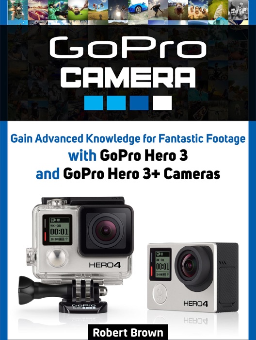 GoPro Camera: Gain Advanced Knowledge for Fantastic Footage with GoPro Hero 3 and GoPro Hero 3+ Cameras