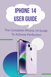 iPhone 14 User Guide: The Complete iPhone 14 Guide To Achieve Perfection