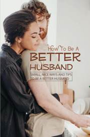 How To Be A Better Husband: Small, Nice Ways And Tips To Be A Better Husband