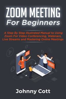 Zoom Meeting For Beginners: A Step by Step Illustrated Manual to Using Zoom for Video Conferencing, Webinars, Live Streams and Mastering Online Meetings - Johnny Cott