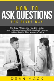 How to Ask Questions: The Right Way - The Only 7 Steps You Need to Master Inquiry Communication Skills, Solving Problems and Getting the Right Answers Today