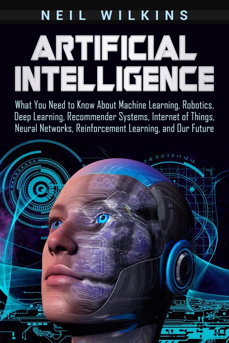 Artificial Intelligence: What You Need to Know About Machine Learning, Robotics, Deep Learning, Recommender Systems, Internet of Things, Neural Networks, Reinforcement Learning, and Our Future
