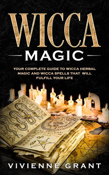 Wicca Magic: Your Complete Guide to Wicca Herbal Magic and Wicca Spells That Will Fulfill Your Life