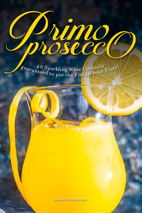 Primo Prosecco: 40 Sparkling Wine Cocktails – Guaranteed to Put the Fizz in Your Flute!