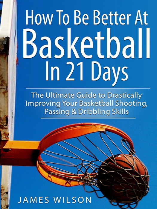 How to Be Better At Basketball in 21 days - The Ultimate Guide to Drastically Improving Your Basketball Shooting, Passing and Dribbling Skills