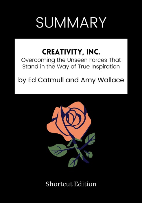 SUMMARY - Creativity, Inc.: Overcoming the Unseen Forces That Stand in the Way of True Inspiration by Ed Catmull and Amy Wallace