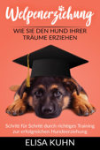 Welpenerziehung - Wie Sie den Hund Ihrer Träume erziehen - Schritt für Schritt durch richtiges Training zur erfolgreichen Hundeerziehung - Elisa Kuhn