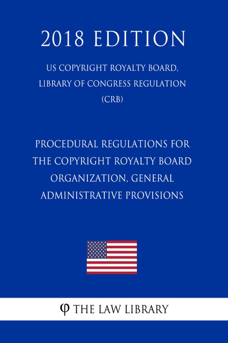 Procedural Regulations for the Copyright Royalty Board - Organization, General Administrative Provisions (US Copyright Royalty Board, Library of Congress Regulation) (CRB) (2018 Edition)