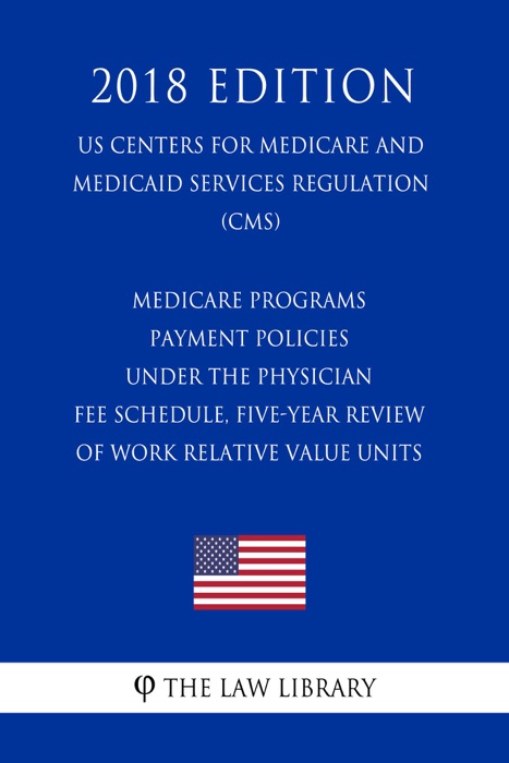 Medicare Programs - Payment Policies Under the Physician Fee Schedule, Five-Year Review of Work Relative Value Units (US Centers for Medicare and Medicaid Services Regulation) (CMS) (2018 Edition)