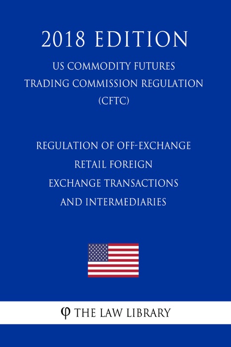 Regulation of Off-Exchange Retail Foreign Exchange Transactions and Intermediaries (US Commodity Futures Trading Commission Regulation) (CFTC) (2018 Edition)