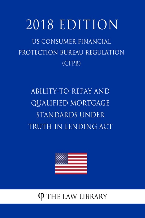 Ability-to-Repay and Qualified Mortgage Standards under Truth in Lending Act (Regulation Z) (US Consumer Financial Protection Bureau Regulation) (CFPB) (2018 Edition)
