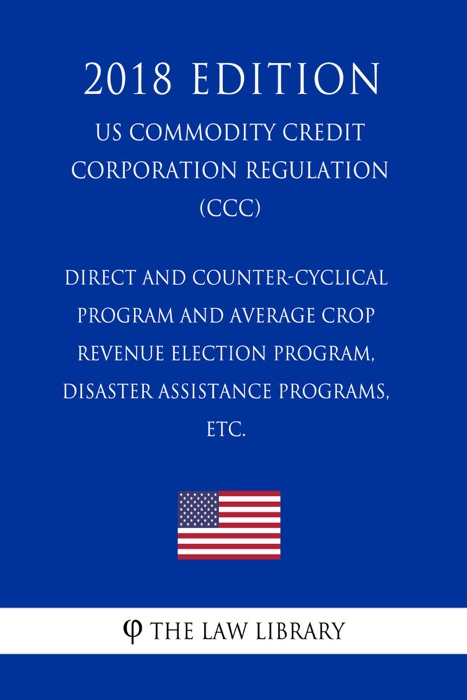 Direct and Counter-Cyclical Program and Average Crop Revenue Election Program, Disaster Assistance Programs, etc. (US Commodity Credit Corporation Regulation) (CCC) (2018 Edition)