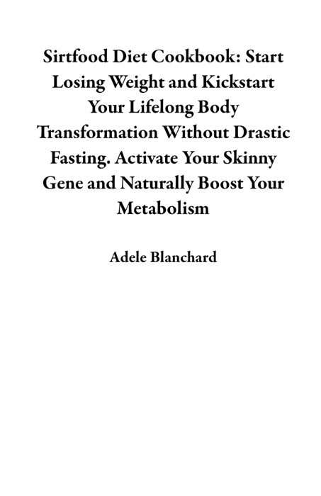 Sirtfood Diet Cookbook: Start Losing Weight and Kickstart Your Lifelong Body Transformation Without Drastic Fasting. Activate Your Skinny Gene and Naturally Boost Your Metabolism