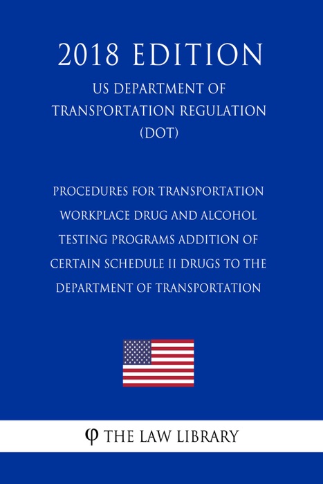 Procedures for Transportation Workplace Drug and Alcohol Testing Programs - Addition of Certain Schedule II Drugs to the Department of Transportation (US Department of Transportation Regulation) (DOT) (2018 Edition)