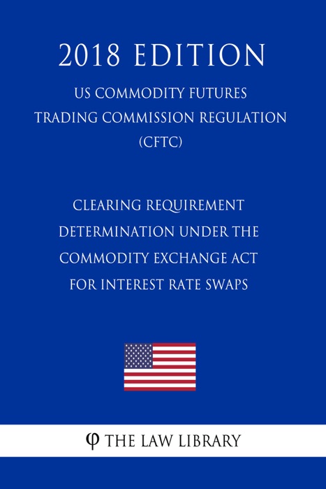 Clearing Requirement Determination under the Commodity Exchange Act for Interest Rate Swaps (US Commodity Futures Trading Commission Regulation) (CFTC) (2018 Edition)