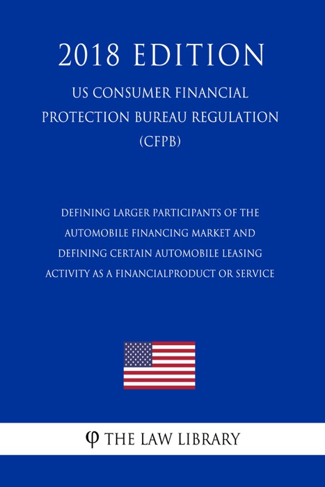Defining Larger Participants of the Automobile Financing Market and Defining Certain Automobile Leasing Activity as a Financial Product or Service (US Consumer Financial Protection Bureau Regulation) (CFPB) (2018 Edition)