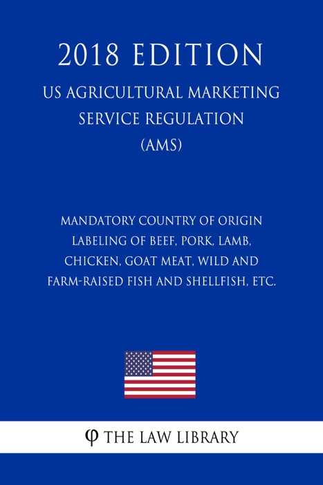 Mandatory Country of Origin Labeling of Beef, Pork, Lamb, Chicken, Goat Meat, Wild and Farm-raised Fish and Shellfish, etc. (US Agricultural Marketing Service Regulation) (AMS) (2018 Edition)