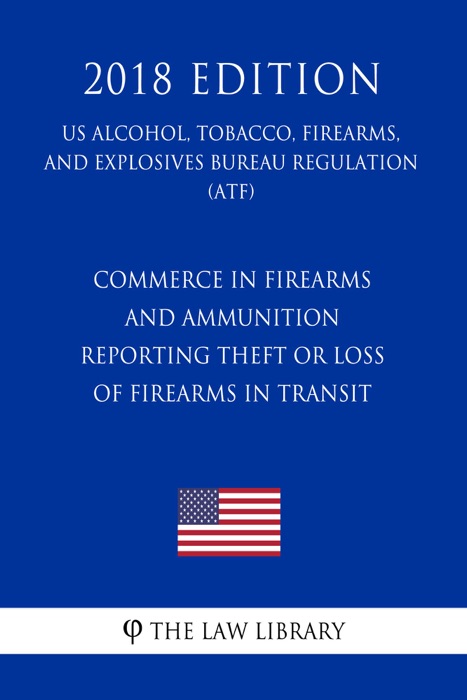 Commerce in Firearms and Ammunition - Reporting Theft or Loss of Firearms in Transit (US Alcohol, Tobacco, Firearms, and Explosives Bureau Regulation) (ATF) (2018 Edition)