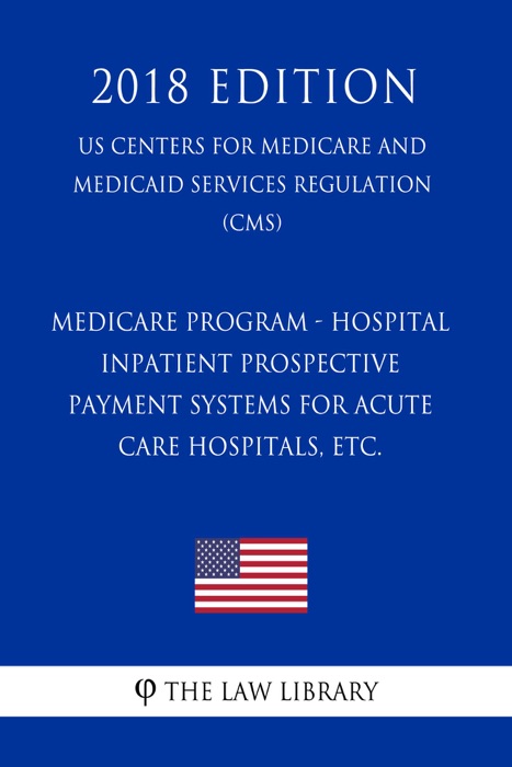 Medicare Program - Hospital Inpatient Prospective Payment Systems for Acute Care Hospitals, etc. (US Centers for Medicare and Medicaid Services Regulation) (CMS) (2018 Edition)