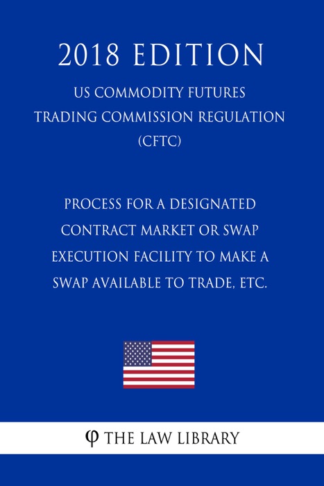 Process for a Designated Contract Market or Swap Execution Facility to Make a Swap Available to Trade, etc. (US Commodity Futures Trading Commission Regulation) (CFTC) (2018 Edition)