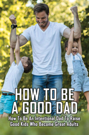 How To Be A Good Dad: How To Be An Intentional Dad To Raise Good Kids Who Become Great Adults