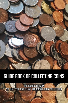 Guide Book Of Collecting Coins: The Basics Of Coin So That You Can Start Your Rare Coin Collection