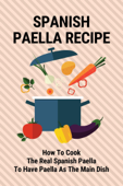 Spanish Paella Recipe: How To Cook The Real Spanish Paella To Have Paella As The Main Dish - DALLAS VASQUEZ