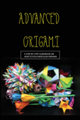 Advanced Origami: A Step-by-step Guidebook On How To Fold Modular Origami - Belle Moscrip
